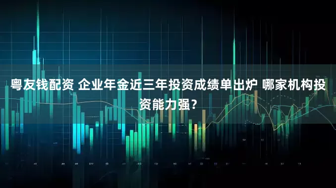 粤友钱配资 企业年金近三年投资成绩单出炉 哪家机构投资能力强？