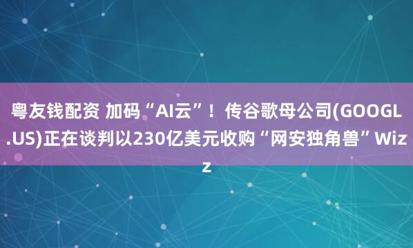 粤友钱配资 加码“AI云”！传谷歌母公司(GOOGL.US)正在谈判以230亿美元收购“网安独角兽”Wiz