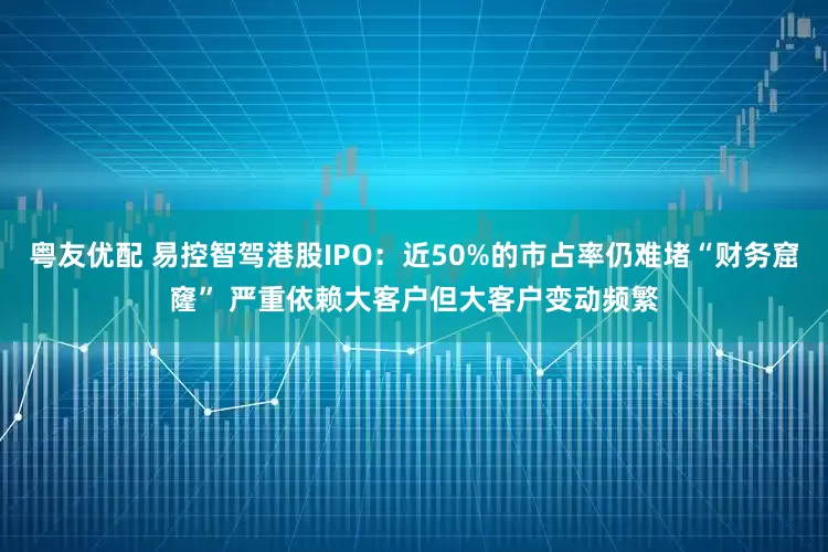 粤友优配 易控智驾港股IPO：近50%的市占率仍难堵“财务窟窿” 严重依赖大客户但大客户变动频繁