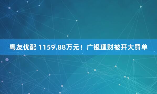 粤友优配 1159.88万元！广银理财被开大罚单