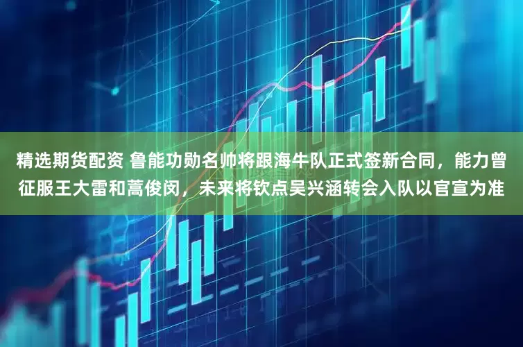 精选期货配资 鲁能功勋名帅将跟海牛队正式签新合同，能力曾征服王大雷和蒿俊闵，未来将钦点吴兴涵转会入队以官宣为准