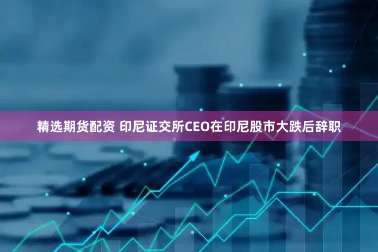 精选期货配资 印尼证交所CEO在印尼股市大跌后辞职