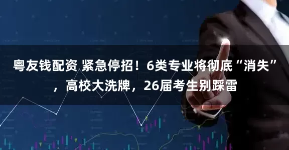 粤友钱配资 紧急停招！6类专业将彻底“消失”，高校大洗牌，26届考生别踩雷