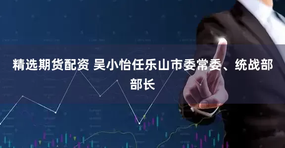 精选期货配资 吴小怡任乐山市委常委、统战部部长